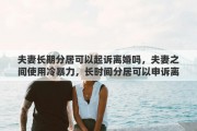 夫妻长期分居可以起诉离婚吗，夫妻之间使用冷暴力，长时间分居可以申诉离婚吗