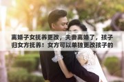 离婚子女抚养更改，夫妻离婚了，孩子归女方抚养！女方可以单独更改孩子的姓名吗