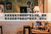 夫妻离婚男方婚前财产怎么分配，婚前男方买的房子婚后过户给女方，进行公证，离婚后归谁