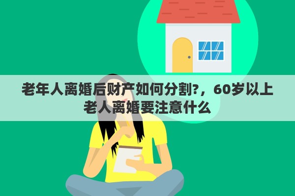 老年人离婚后财产如何分割?，60岁以上老人离婚要注意什么