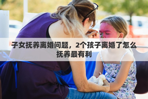 子女抚养离婚问题，2个孩子离婚了怎么抚养最有利