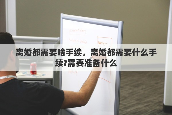 离婚都需要啥手续，离婚都需要什么手续?需要准备什么