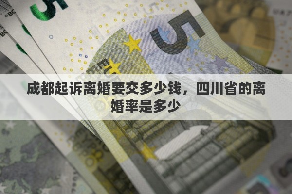 成都起诉离婚要交多少钱，四川省的离婚率是多少