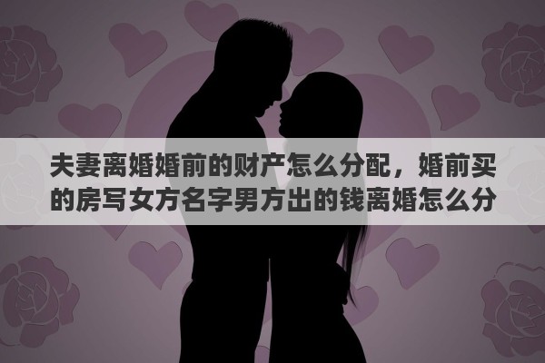 夫妻离婚婚前的财产怎么分配，婚前买的房写女方名字男方出的钱离婚怎么分