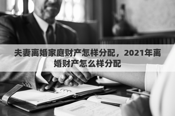 夫妻离婚家庭财产怎样分配，2021年离婚财产怎么样分配