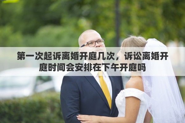 第一次起诉离婚开庭几次，诉讼离婚开庭时间会安排在下午开庭吗