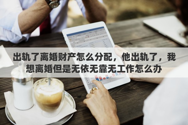 出轨了离婚财产怎么分配，他出轨了，我想离婚但是无依无靠无工作怎么办