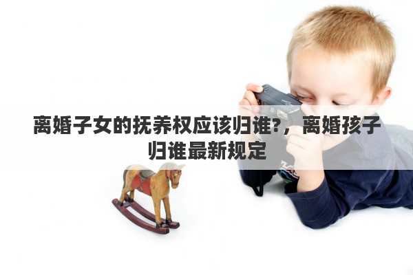 离婚子女的抚养权应该归谁?，离婚孩子归谁最新规定