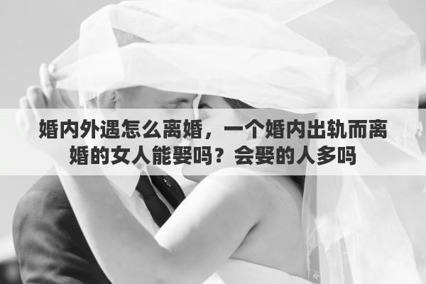婚内外遇怎么离婚，一个婚内出轨而离婚的女人能娶吗？会娶的人多吗