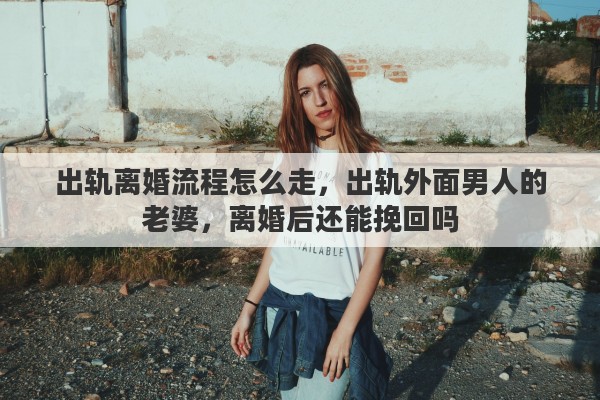 出轨离婚流程怎么走，出轨外面男人的老婆，离婚后还能挽回吗