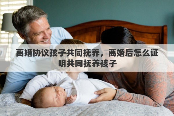 离婚协议孩子共同抚养，离婚后怎么证明共同抚养孩子
