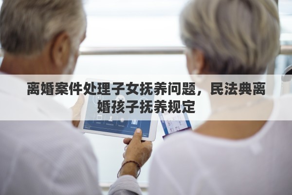 离婚案件处理子女抚养问题，民法典离婚孩子抚养规定
