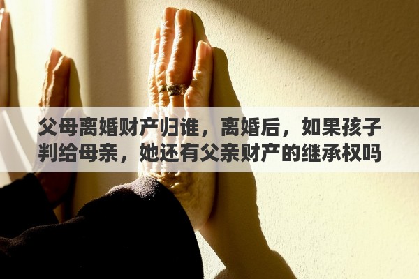 父母离婚财产归谁，离婚后，如果孩子判给母亲，她还有父亲财产的继承权吗