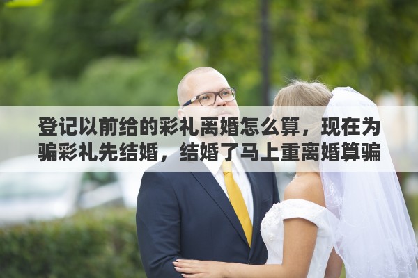 登记以前给的彩礼离婚怎么算，现在为骗彩礼先结婚，结婚了马上重离婚算骗婚吗