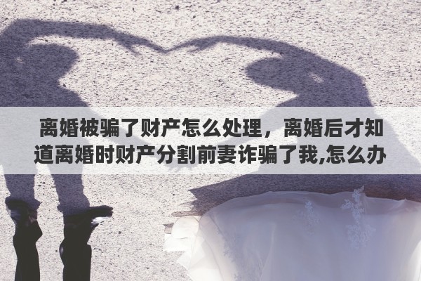 离婚被骗了财产怎么处理，离婚后才知道离婚时财产分割前妻诈骗了我,怎么办