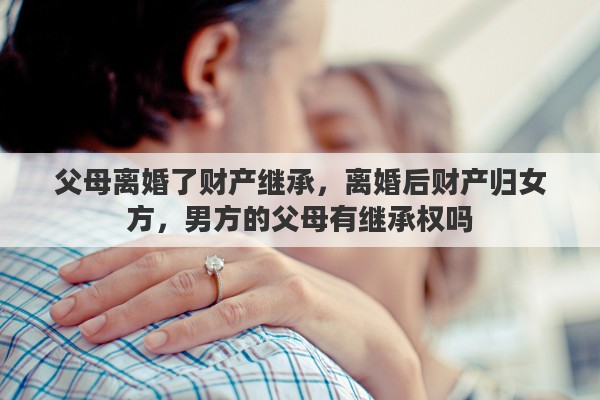 父母离婚了财产继承，离婚后财产归女方，男方的父母有继承权吗