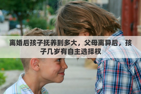 离婚后孩子抚养到多大，父母离异后，孩子几岁有自主选择权