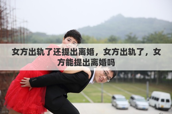 女方出轨了还提出离婚，女方出轨了，女方能提出离婚吗