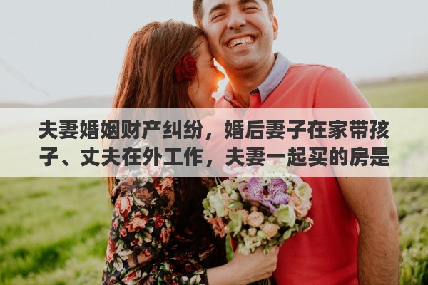 夫妻婚姻财产纠纷，婚后妻子在家带孩子、丈夫在外工作，夫妻一起买的房是夫妻共同财产吗