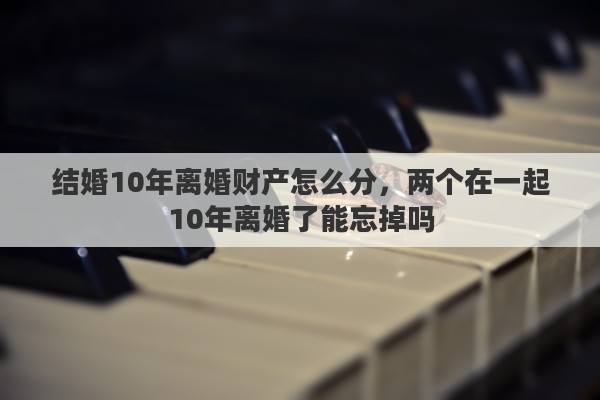 结婚10年离婚财产怎么分，两个在一起10年离婚了能忘掉吗
