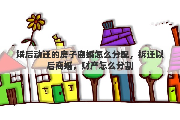 婚后动迁的房子离婚怎么分配，拆迁以后离婚，财产怎么分割