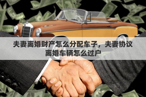 夫妻离婚财产怎么分配车子，夫妻协议离婚车辆怎么过户