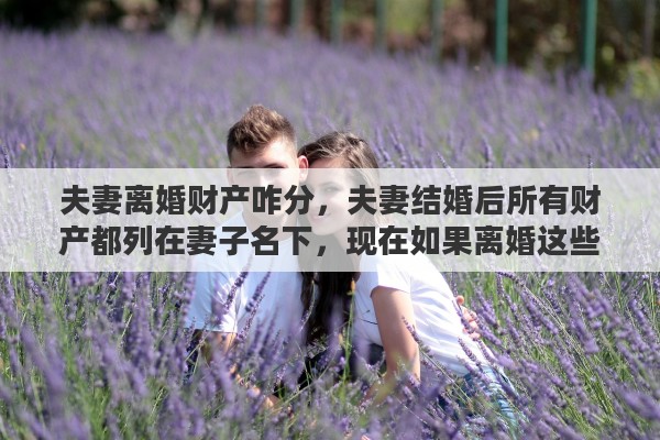 夫妻离婚财产咋分，夫妻结婚后所有财产都列在妻子名下，现在如果离婚这些财产如何算