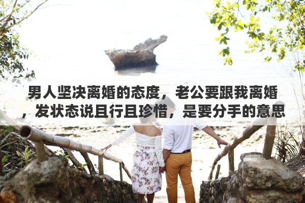 男人坚决离婚的态度，老公要跟我离婚，发状态说且行且珍惜，是要分手的意思吗