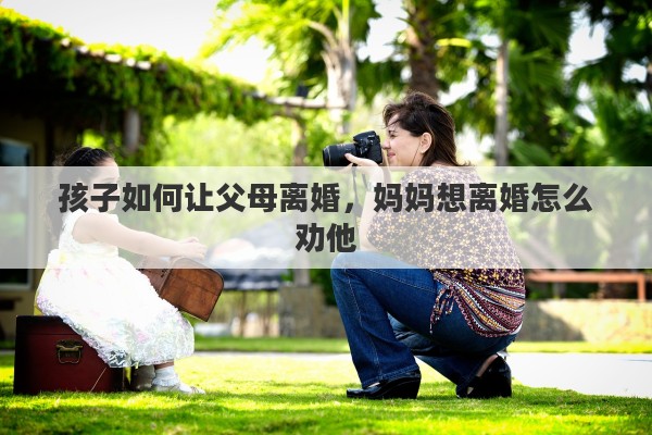 孩子如何让父母离婚，妈妈想离婚怎么劝他