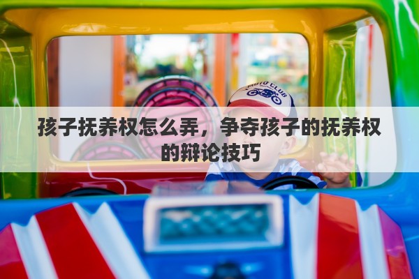 孩子抚养权怎么弄，争夺孩子的抚养权的辩论技巧