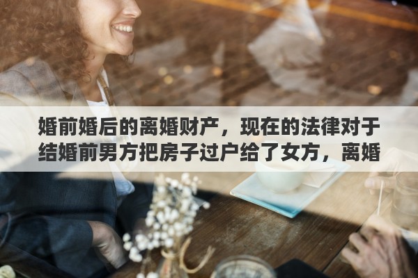婚前婚后的离婚财产，现在的法律对于结婚前男方把房子过户给了女方，离婚后这房子归谁所有