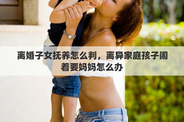 离婚子女抚养怎么判，离异家庭孩子闹着要妈妈怎么办