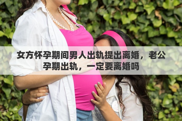 女方怀孕期间男人出轨提出离婚，老公孕期出轨，一定要离婚吗
