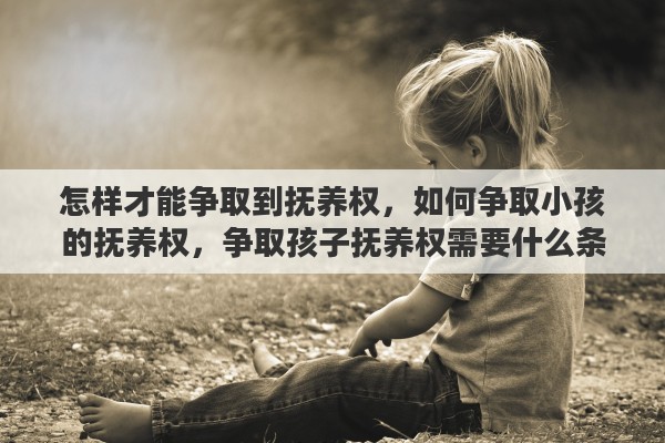 怎样才能争取到抚养权，如何争取小孩的抚养权，争取孩子抚养权需要什么条件