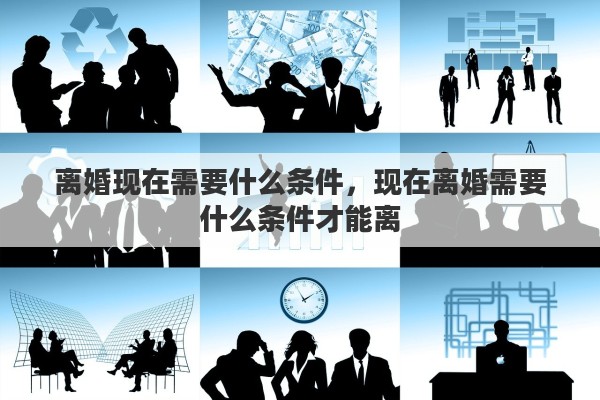 离婚现在需要什么条件，现在离婚需要什么条件才能离