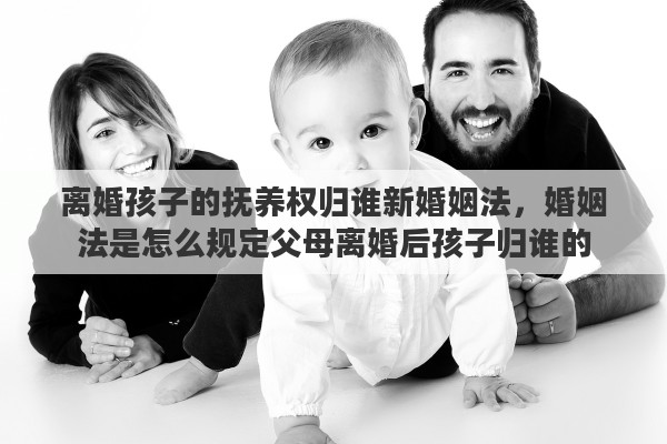 离婚孩子的抚养权归谁新婚姻法，婚姻法是怎么规定父母离婚后孩子归谁的