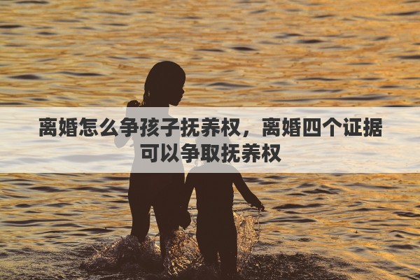 离婚怎么争孩子抚养权，离婚四个证据可以争取抚养权