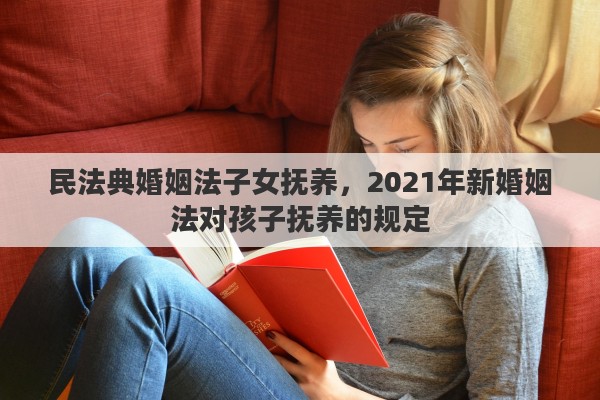 民法典婚姻法子女抚养，2021年新婚姻法对孩子抚养的规定