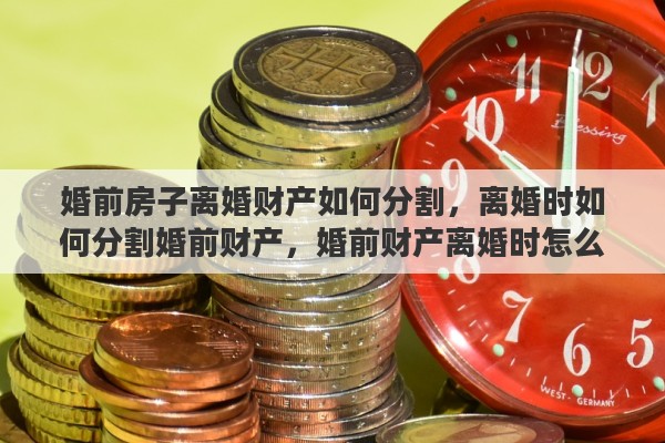 婚前房子离婚财产如何分割，离婚时如何分割婚前财产，婚前财产离婚时怎么分