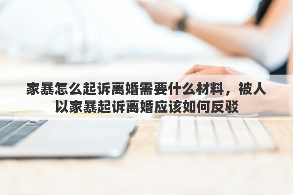 家暴怎么起诉离婚需要什么材料，被人以家暴起诉离婚应该如何反驳