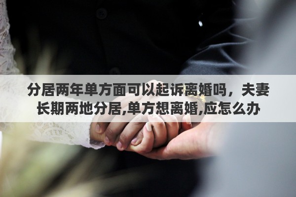 分居两年单方面可以起诉离婚吗，夫妻长期两地分居,单方想离婚,应怎么办