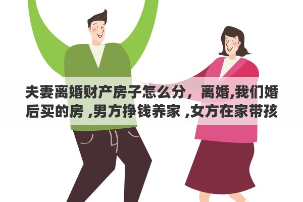 夫妻离婚财产房子怎么分，离婚,我们婚后买的房 ,男方挣钱养家 ,女方在家带孩子,离婚了财产怎么分