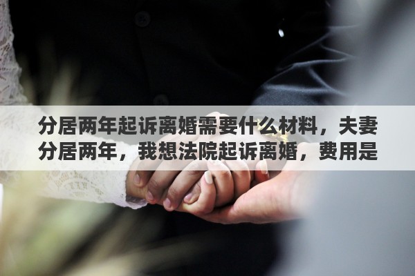 分居两年起诉离婚需要什么材料，夫妻分居两年，我想法院起诉离婚，费用是都多少，请高人指点