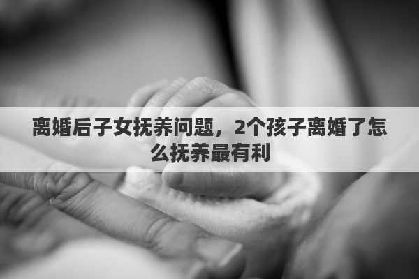 离婚后子女抚养问题，2个孩子离婚了怎么抚养最有利