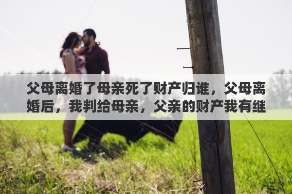 父母离婚了母亲死了财产归谁，父母离婚后，我判给母亲，父亲的财产我有继承权吗