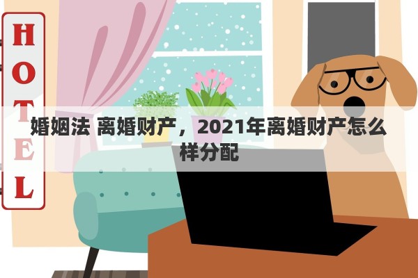 婚姻法 离婚财产，2021年离婚财产怎么样分配