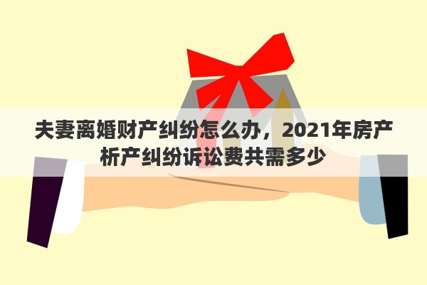 夫妻离婚财产纠纷怎么办，2021年房产析产纠纷诉讼费共需多少