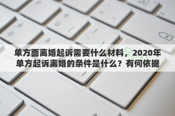单方面离婚起诉需要什么材料，2020年单方起诉离婚的条件是什么？有何依据