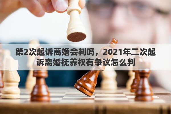 第2次起诉离婚会判吗，2021年二次起诉离婚抚养权有争议怎么判