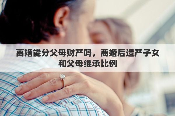离婚能分父母财产吗，离婚后遗产子女和父母继承比例